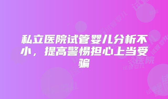 私立医院试管婴儿分析不小，提高警惕担心上当受骗