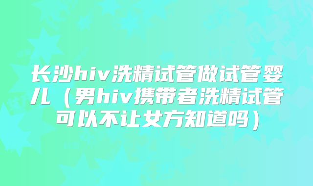 长沙hiv洗精试管做试管婴儿(男hiv携带者洗精试管可以不让女方知道吗)
