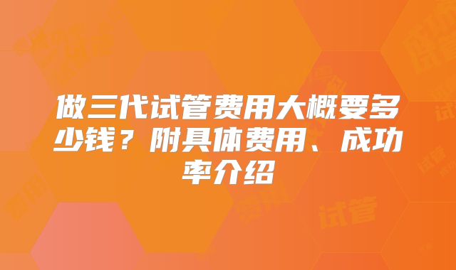 做三代试管费用大概要多少钱？附具体费用、成功率介绍