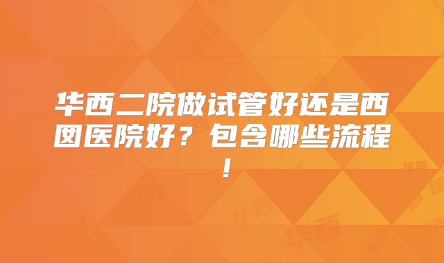 华西二院做试管好还是西囡医院好?包含哪些流程!
