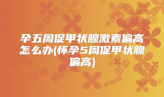 孕五周促甲状腺激素偏高怎么办(怀孕5周促甲状腺偏高)