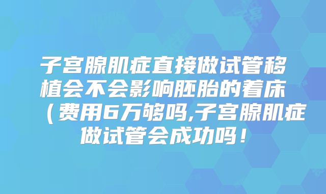 子宫腺肌症直接做试管移植会不会影响胚胎的着床（费用6万够吗,子宫腺肌症做试管会成功吗！
