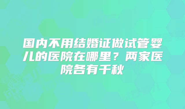 国内不用结婚证做试管婴儿的医院在哪里?两家医院各有千秋