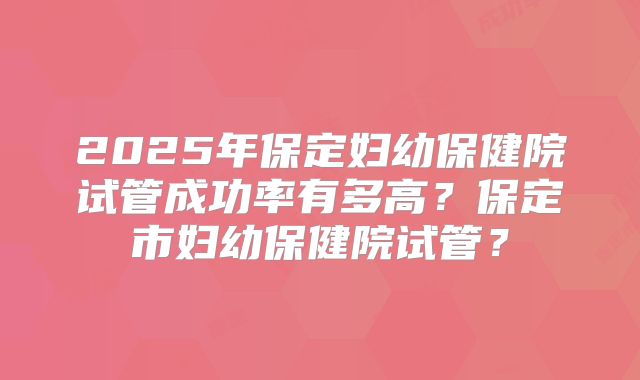 2025年保定妇幼保健院试管成功率有多高?保定市妇幼保健院试管?