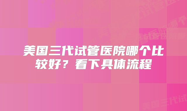 美国三代试管医院哪个比较好？看下具体流程