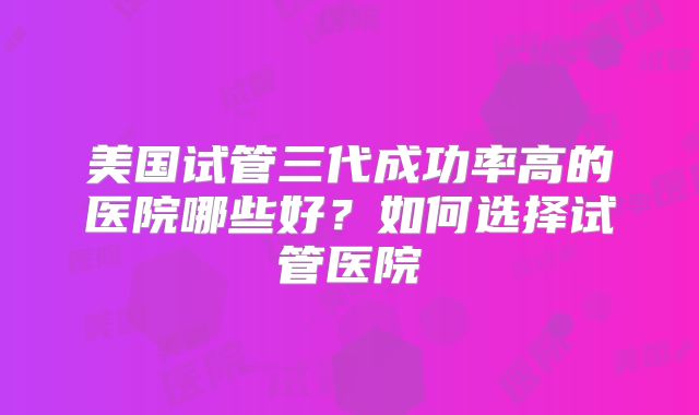 美国试管三代成功率高的医院哪些好？如何选择试管医院