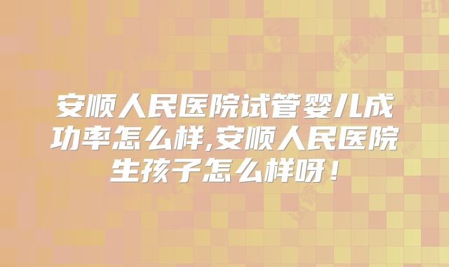 安顺人民医院试管婴儿成功率怎么样,安顺人民医院生孩子怎么样呀!