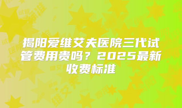 揭阳爱维艾夫医院三代试管费用贵吗？2025最新收费标准