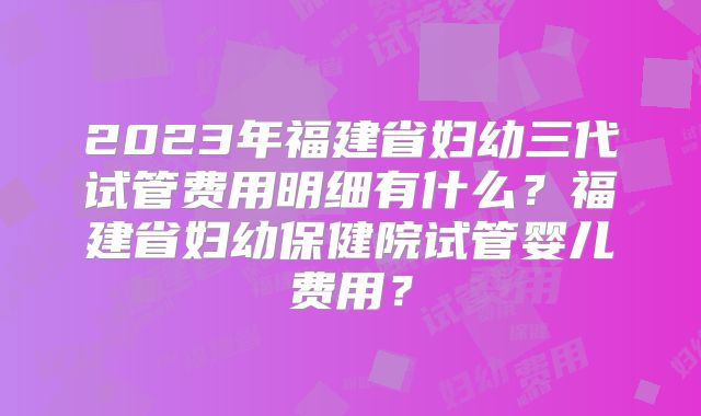 2023年福建省妇幼三代试管费用明细有什么？福建省妇幼保健院试管婴儿费用？