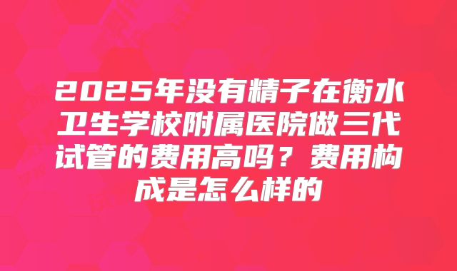 2025年没有精子在衡水卫生学校附属医院做三代试管的费用高吗？费用构成是怎么样的
