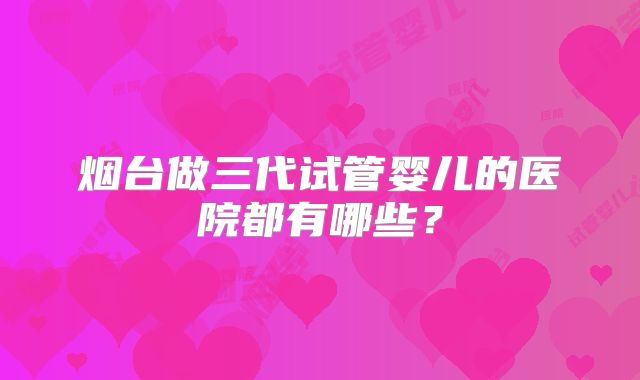 烟台做三代试管婴儿的医院都有哪些？