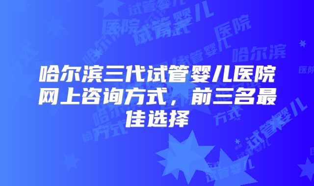 哈尔滨三代试管婴儿医院网上咨询方式，前三名最佳选择