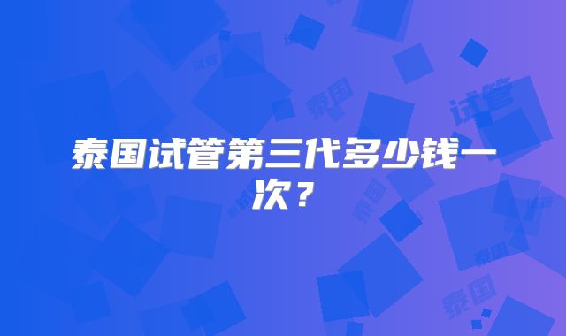 泰国试管第三代多少钱一次？