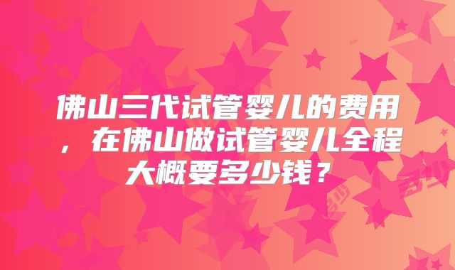 佛山三代试管婴儿的费用,在佛山做试管婴儿全程大概要多少钱?