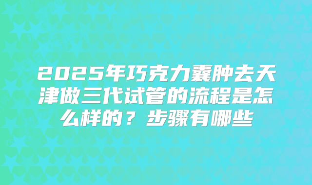 2025年巧克力囊肿去天津做三代试管的流程是怎么样的？步骤有哪些