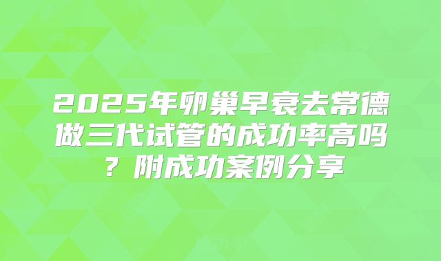 2025年卵巢早衰去常德做三代试管的成功率高吗?附成功案例分享