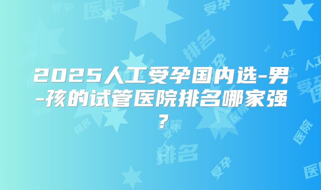 2025人工受孕国内选-男-孩的试管医院排名哪家强?