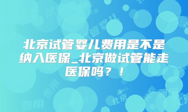北京试管婴儿费用是不是纳入医保_北京做试管能走医保吗?!