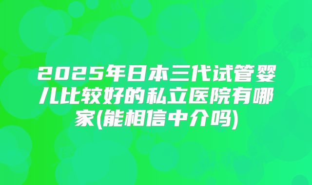 2025年日本三代试管婴儿比较好的私立医院有哪家(能相信中介吗)