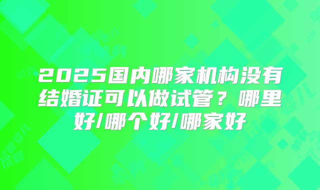 2025国内哪家机构没有结婚证可以做试管?哪里好/哪个好/哪家好