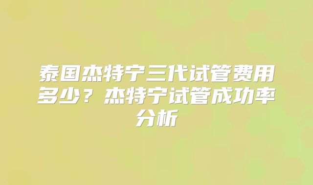 泰国杰特宁三代试管费用多少?杰特宁试管成功率分析