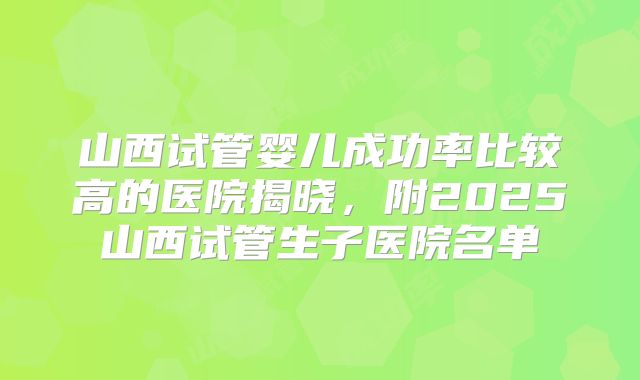 山西试管婴儿成功率比较高的医院揭晓,附2025山西试管生子医院名单