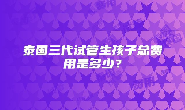 泰国三代试管生孩子总费用是多少?