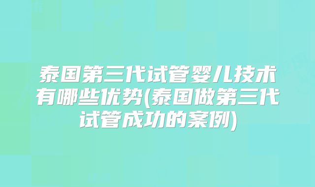 泰国第三代试管婴儿技术有哪些优势(泰国做第三代试管成功的案例)