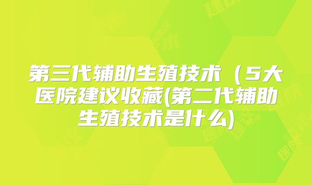 第三代辅助生殖技术（5大医院建议收藏(第二代辅助生殖技术是什么)