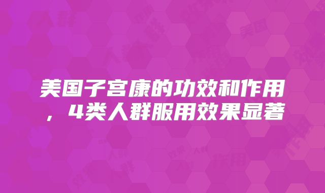 美国子宫康的功效和作用，4类人群服用效果显著