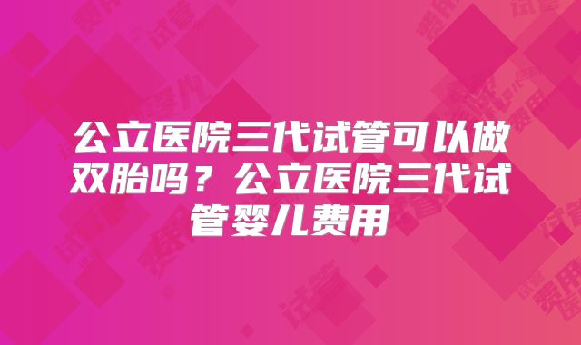 公立医院三代试管可以做双胎吗?公立医院三代试管婴儿费用