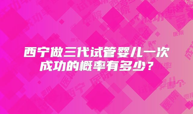 西宁做三代试管婴儿一次成功的概率有多少？