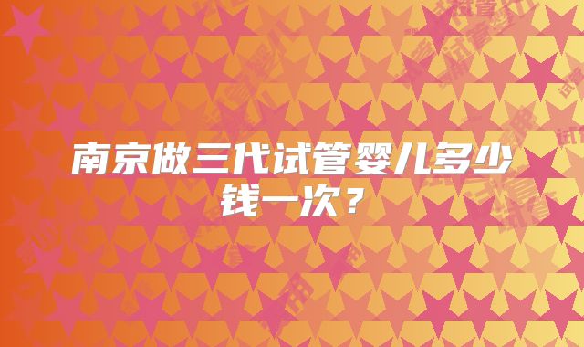 南京做三代试管婴儿多少钱一次?