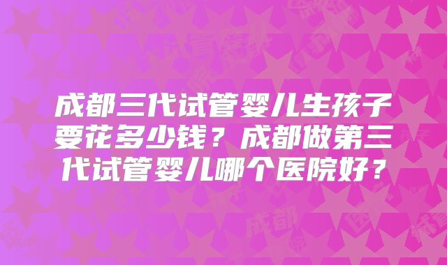 成都三代试管婴儿生孩子要花多少钱？成都做第三代试管婴儿哪个医院好？