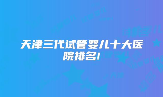 天津三代试管婴儿十大医院排名!