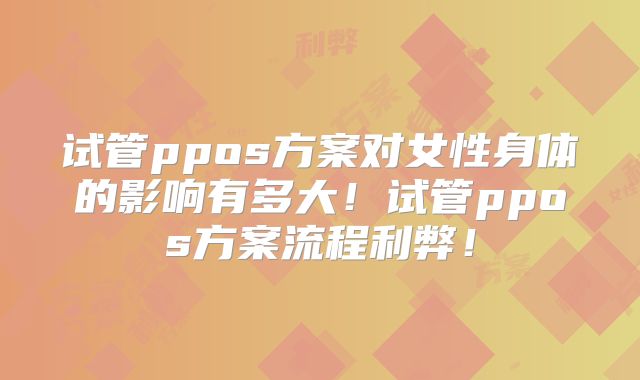 试管ppos方案对女性身体的影响有多大!试管ppos方案流程利弊!