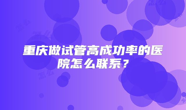 重庆做试管高成功率的医院怎么联系？