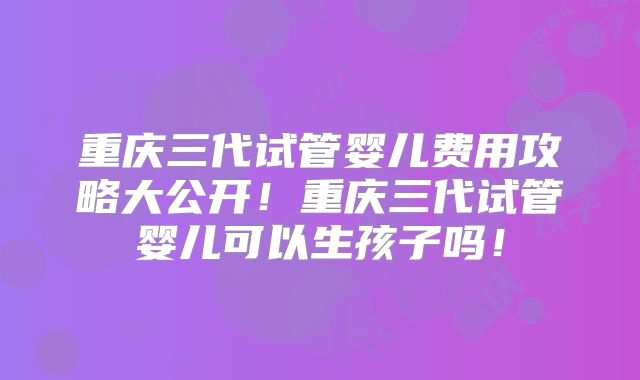 重庆三代试管婴儿费用攻略大公开!重庆三代试管婴儿可以生孩子吗!