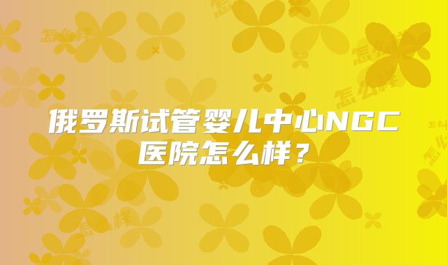 俄罗斯试管婴儿中心NGC医院怎么样?