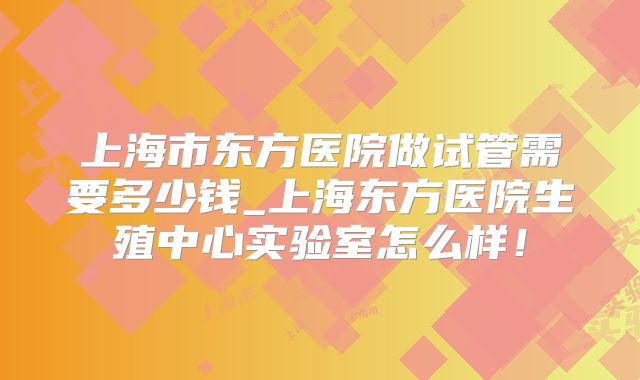 上海市东方医院做试管需要多少钱_上海东方医院生殖中心实验室怎么样！