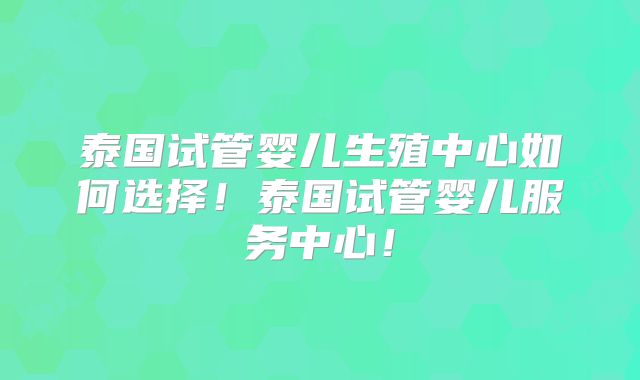 泰国试管婴儿生殖中心如何选择！泰国试管婴儿服务中心！