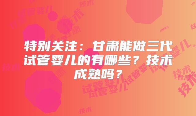 特别关注：甘肃能做三代试管婴儿的有哪些？技术成熟吗？