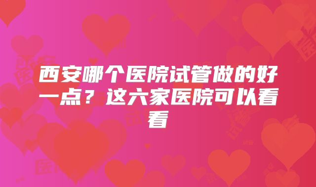 西安哪个医院试管做的好一点?这六家医院可以看看