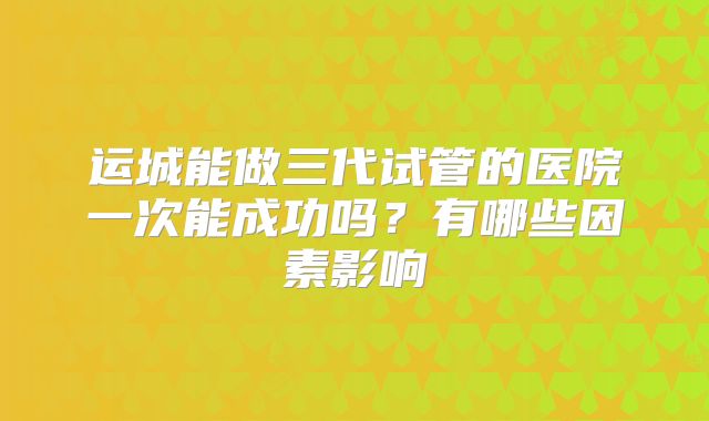运城能做三代试管的医院一次能成功吗？有哪些因素影响