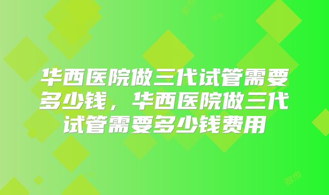 华西医院做三代试管需要多少钱,华西医院做三代试管需要多少钱费用