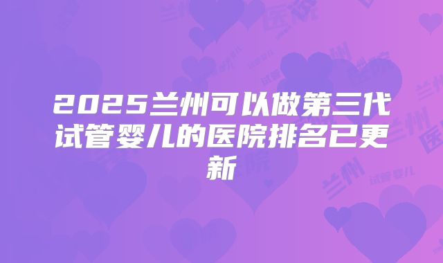 2025兰州可以做第三代试管婴儿的医院排名已更新