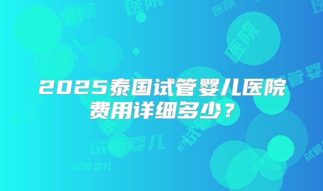 2025泰国试管婴儿医院费用详细多少?