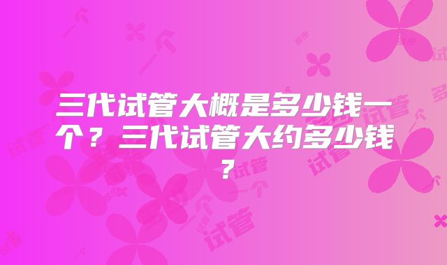 三代试管大概是多少钱一个？三代试管大约多少钱？