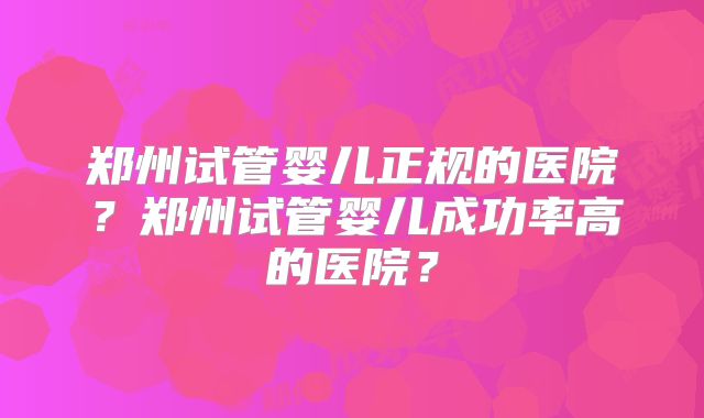 郑州试管婴儿正规的医院？郑州试管婴儿成功率高的医院？