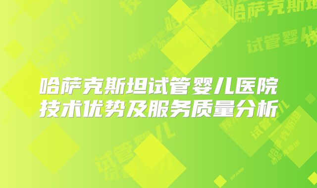 哈萨克斯坦试管婴儿医院技术优势及服务质量分析